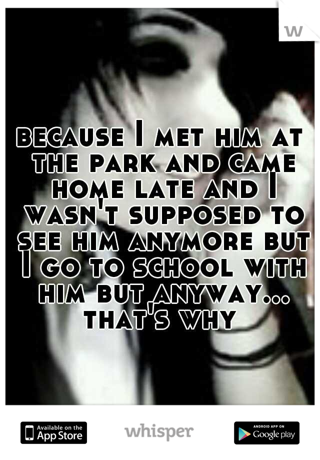 because I met him at the park and came home late and I wasn't supposed to see him anymore but I go to school with him but anyway... that's why 