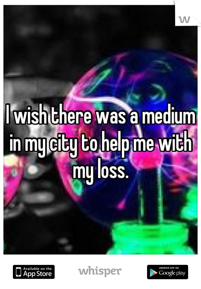 I wish there was a medium in my city to help me with my loss.