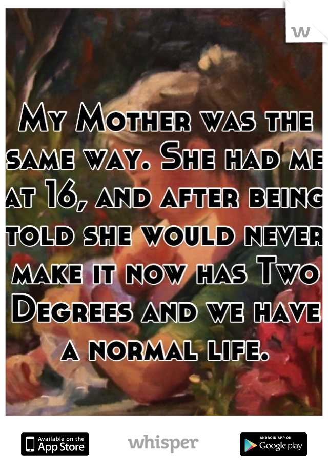 My Mother was the same way. She had me at 16, and after being told she would never make it now has Two Degrees and we have a normal life.