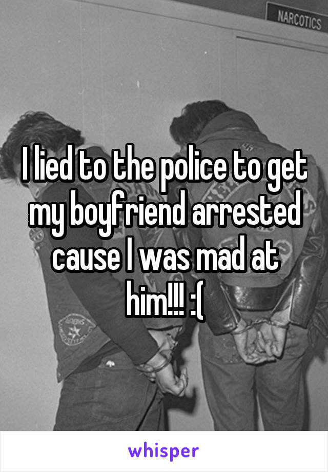I lied to the police to get my boyfriend arrested cause I was mad at him!!! :(