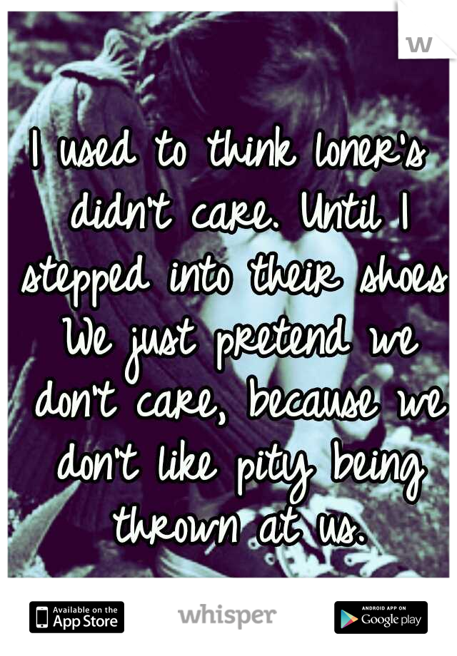 I used to think loner's didn't care. Until I stepped into their shoes. We just pretend we don't care, because we don't like pity being thrown at us.