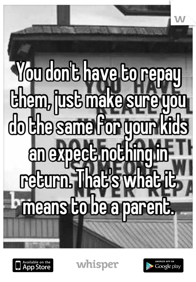 You don't have to repay them, just make sure you do the same for your kids an expect nothing in return. That's what it means to be a parent.