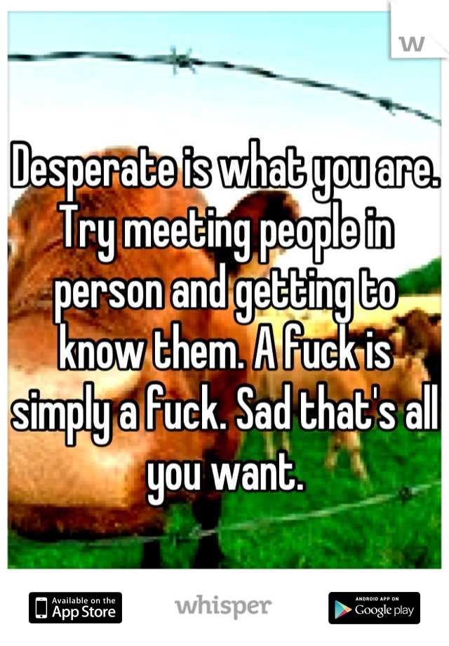 Desperate is what you are. Try meeting people in person and getting to know them. A fuck is simply a fuck. Sad that's all you want.