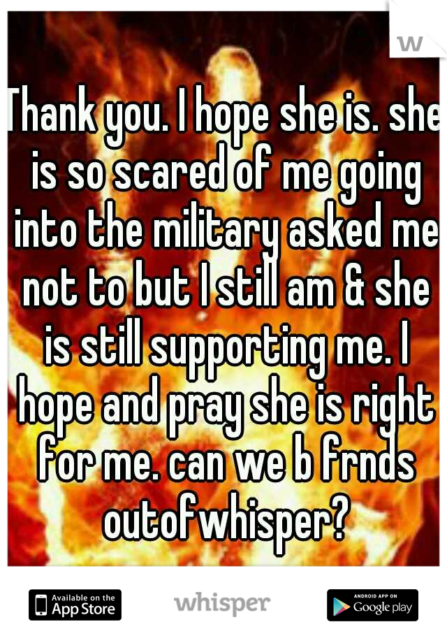 Thank you. I hope she is. she is so scared of me going into the military asked me not to but I still am & she is still supporting me. I hope and pray she is right for me. can we b frnds outofwhisper?