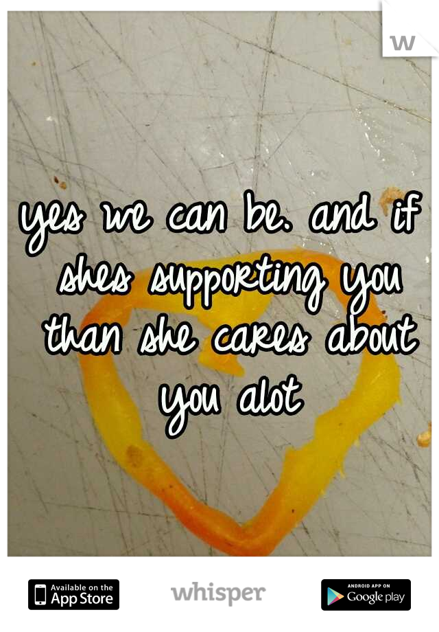 yes we can be. and if shes supporting you than she cares about you alot