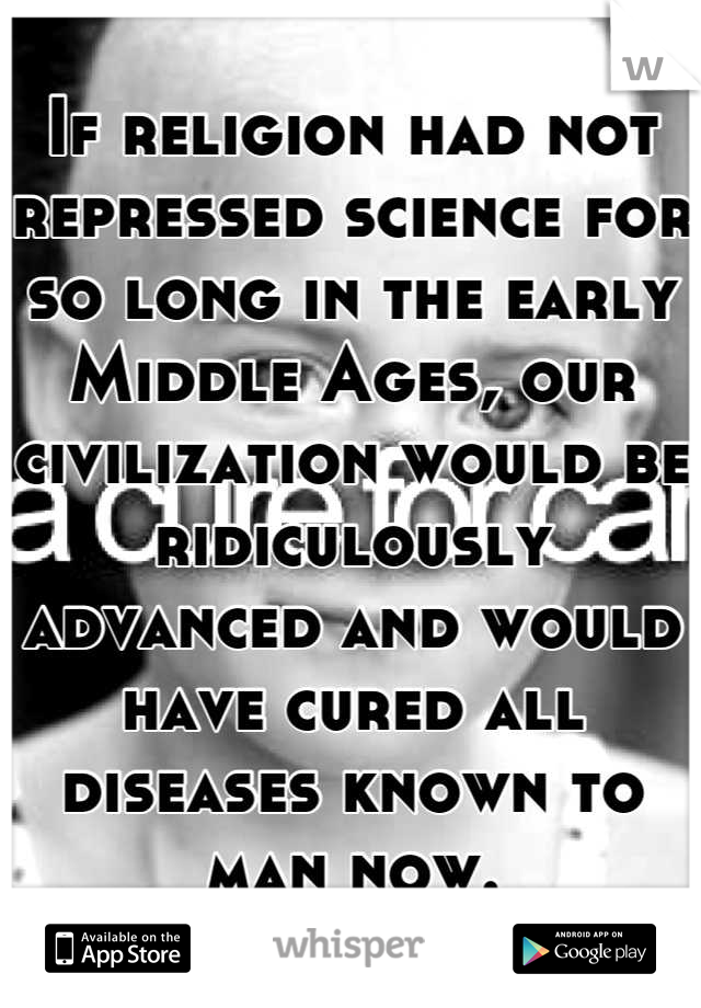 If religion had not repressed science for so long in the early Middle Ages, our civilization would be ridiculously advanced and would have cured all diseases known to man now.