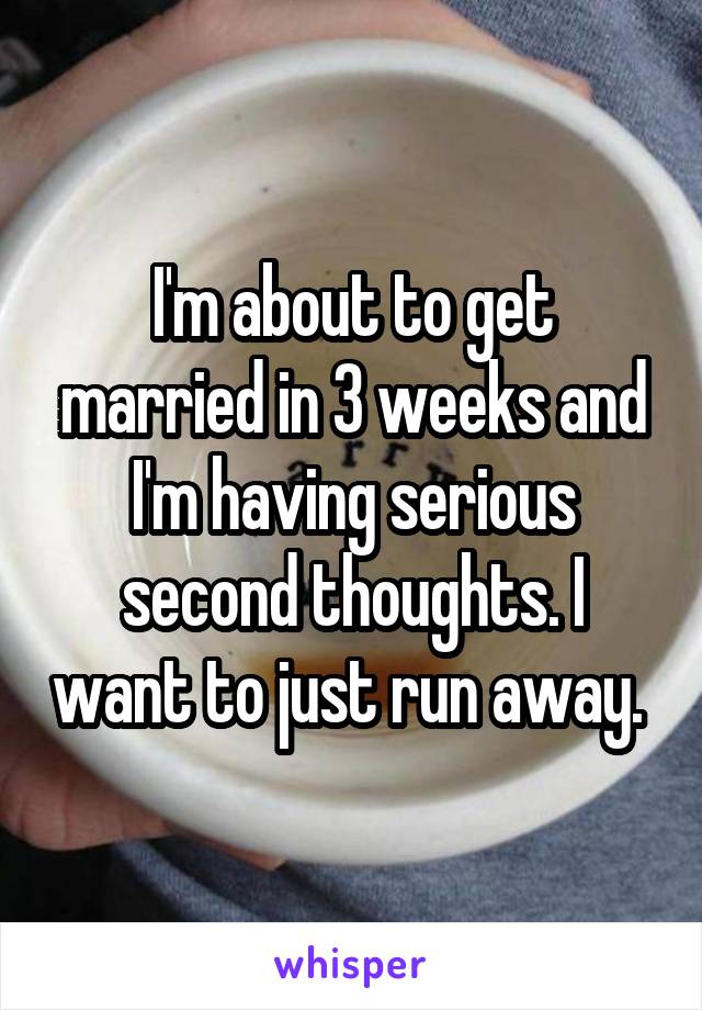 I'm about to get married in 3 weeks and I'm having serious second thoughts. I want to just run away. 