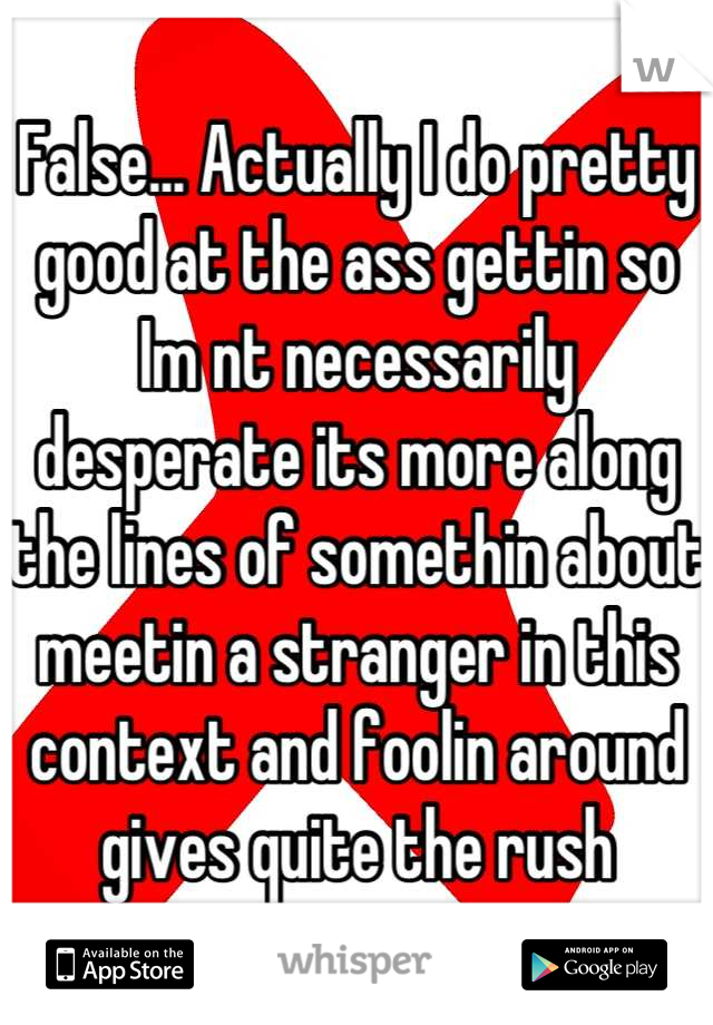 False... Actually I do pretty good at the ass gettin so Im nt necessarily desperate its more along the lines of somethin about meetin a stranger in this context and foolin around gives quite the rush