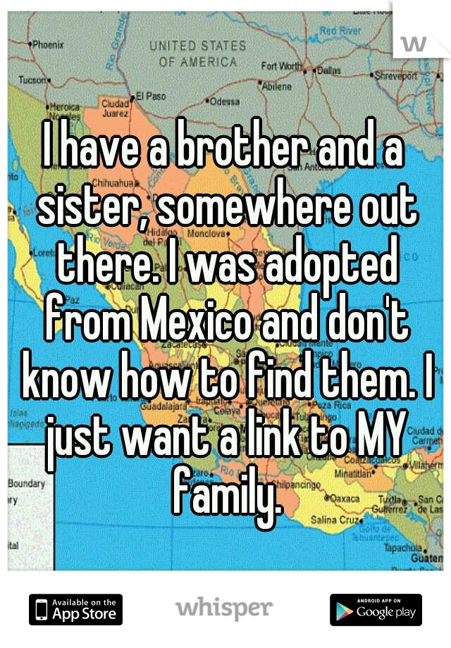 I have a brother and a sister, somewhere out there. I was adopted from Mexico and don't know how to find them. I just want a link to MY family.
