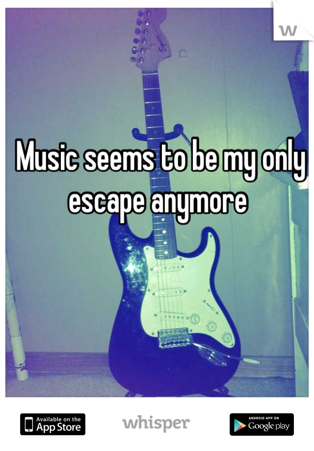 Music seems to be my only escape anymore 