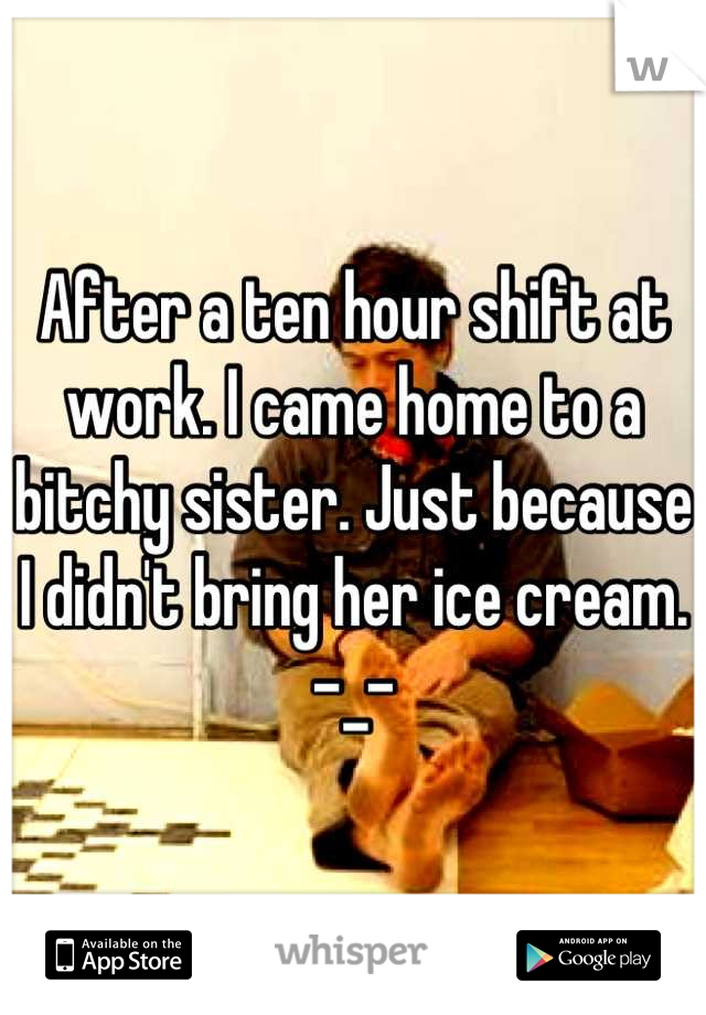 After a ten hour shift at work. I came home to a bitchy sister. Just because I didn't bring her ice cream. -_-