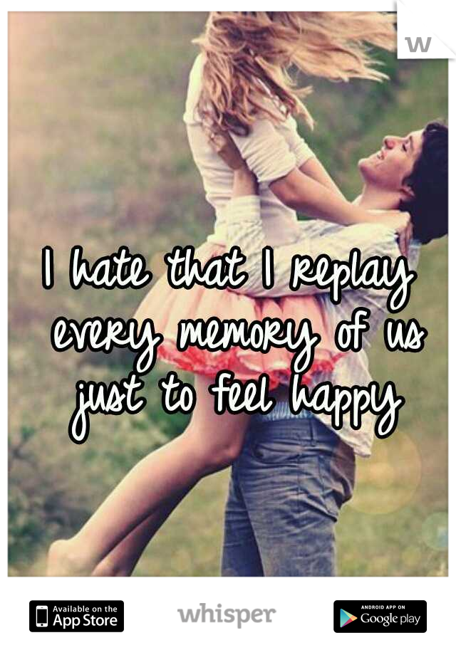 I hate that I replay every memory of us just to feel happy
