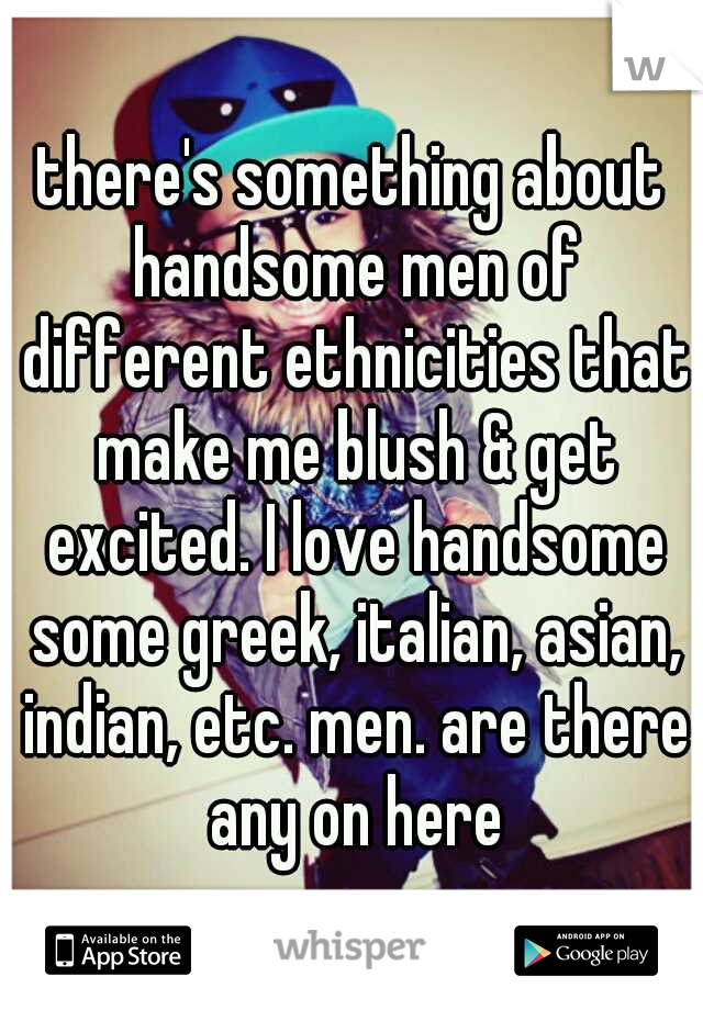 there's something about handsome men of different ethnicities that make me blush & get excited. I love handsome some greek, italian, asian, indian, etc. men. are there any on here