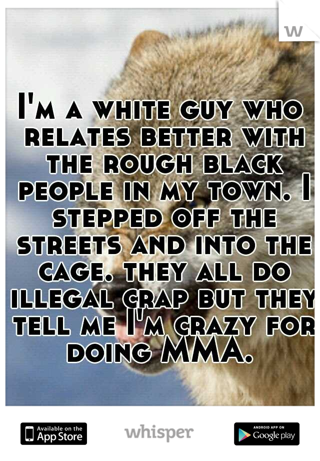 I'm a white guy who relates better with the rough black people in my town. I stepped off the streets and into the cage. they all do illegal crap but they tell me I'm crazy for doing MMA. 