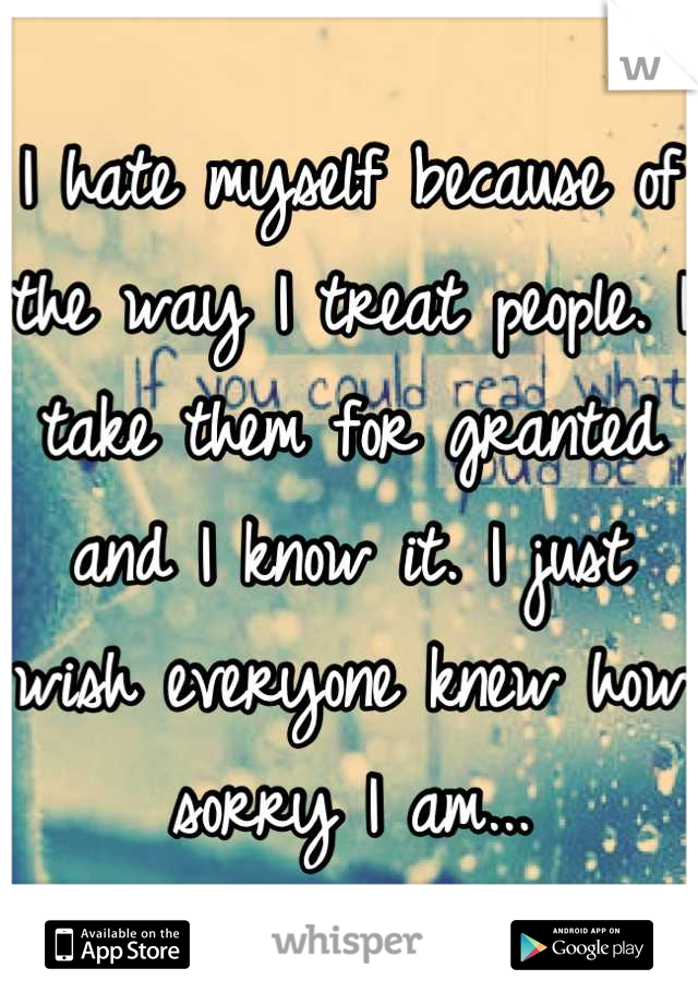 I hate myself because of the way I treat people. I take them for granted and I know it. I just wish everyone knew how sorry I am...
