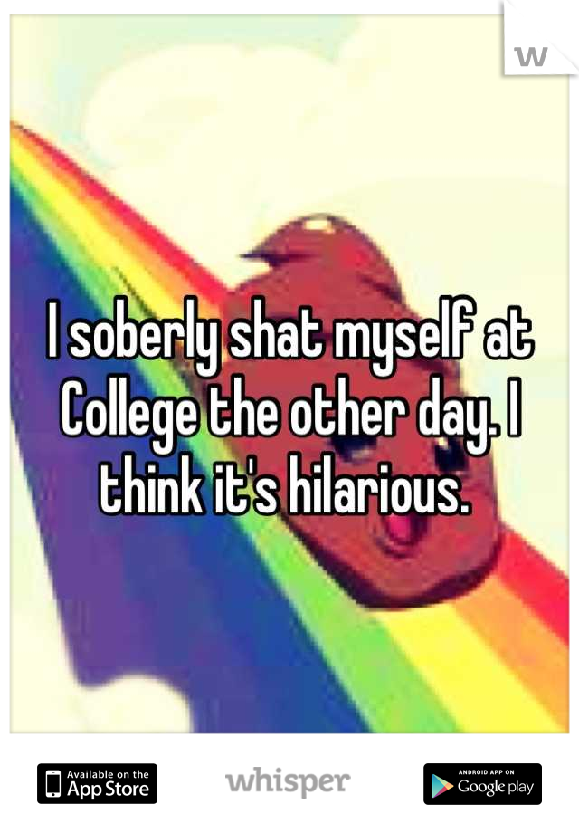 I soberly shat myself at College the other day. I think it's hilarious. 