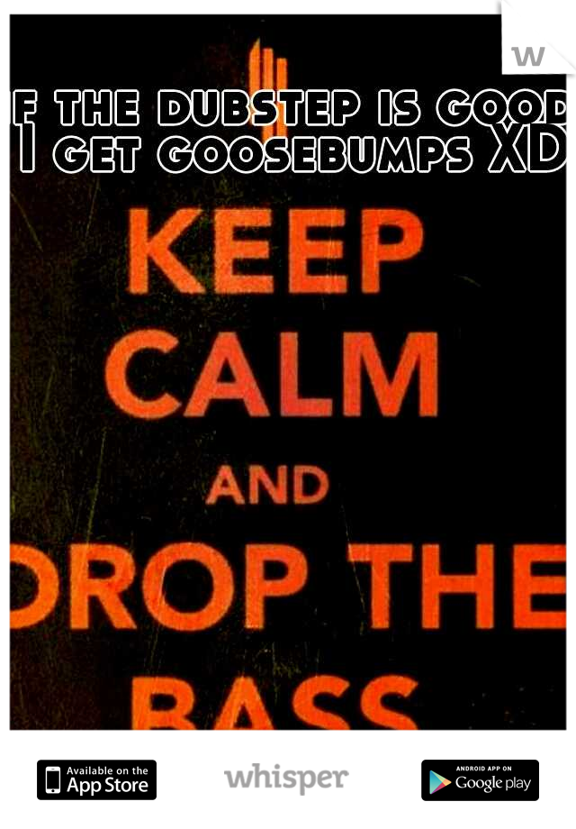 if the dubstep is good I get goosebumps XD