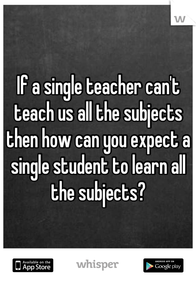 If a single teacher can't teach us all the subjects then how can you expect a single student to learn all the subjects?