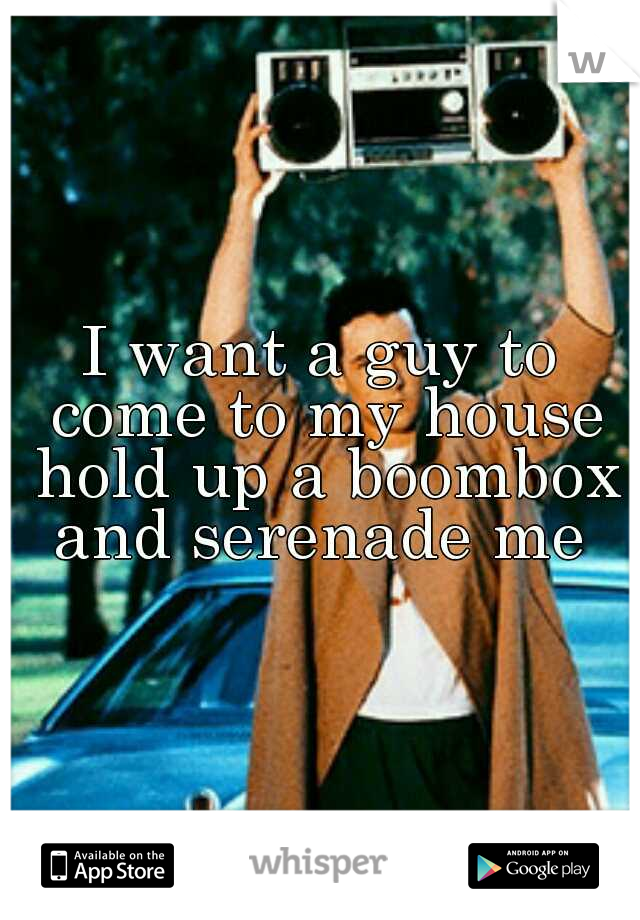 I want a guy to come to my house hold up a boombox and serenade me 