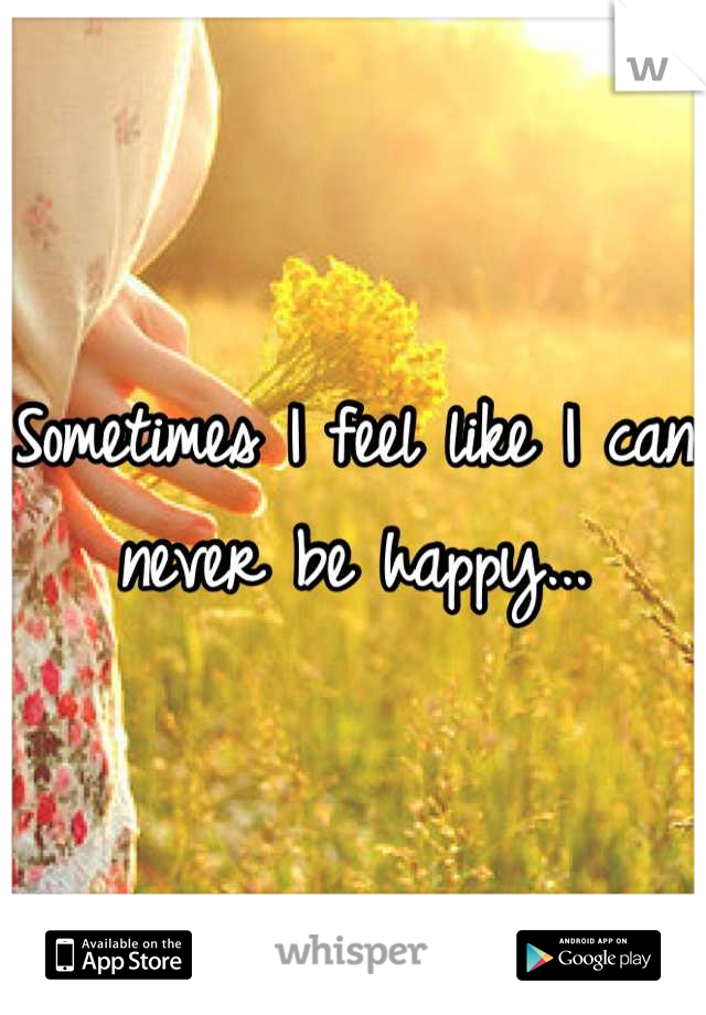 Sometimes I feel like I can never be happy...