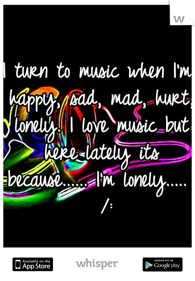 I turn to music when I'm happy, sad, mad, hurt, lonely. I love music but here lately its because...... I'm lonely.....   /: