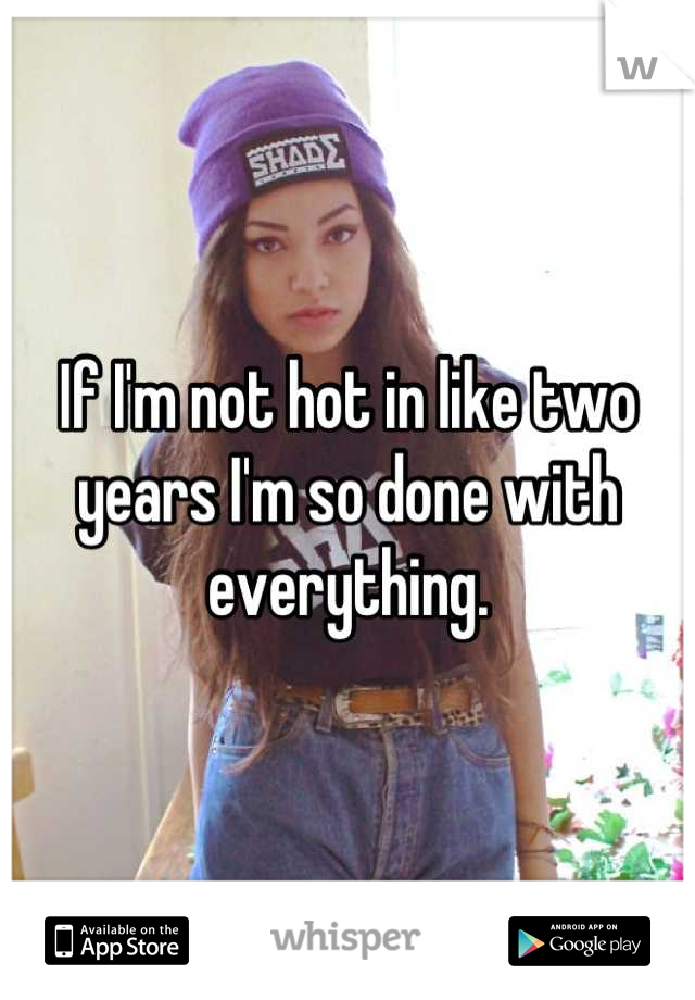 If I'm not hot in like two years I'm so done with everything.