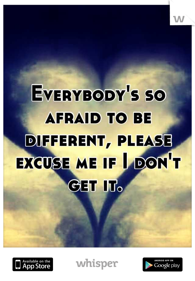 Everybody's so afraid to be different, please excuse me if I don't get it. 