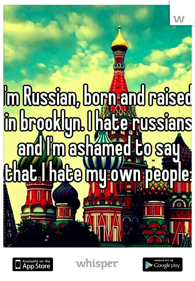 I'm Russian, born and raised in brooklyn. I hate russians and I'm ashamed to say that I hate my own people.