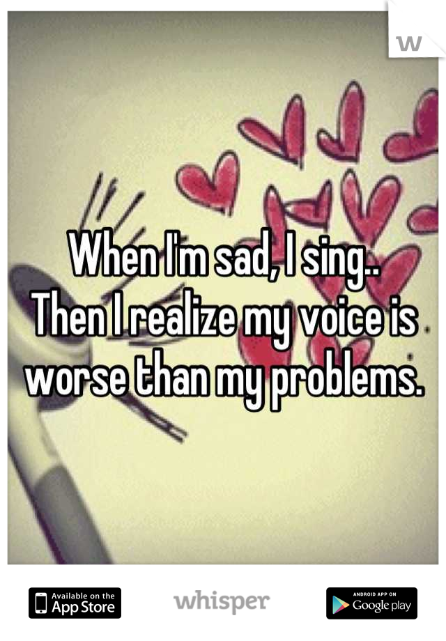 When I'm sad, I sing..
Then I realize my voice is worse than my problems.