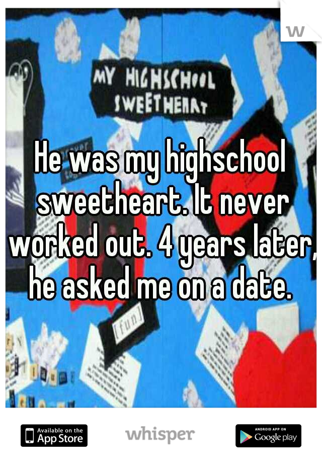 He was my highschool sweetheart. It never worked out. 4 years later, he asked me on a date. 