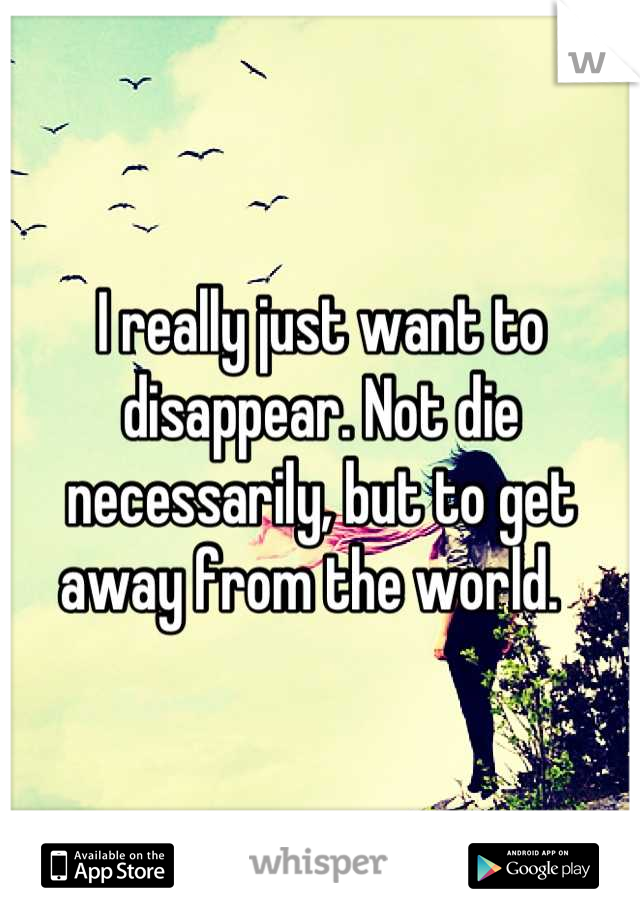I really just want to disappear. Not die necessarily, but to get away from the world.  