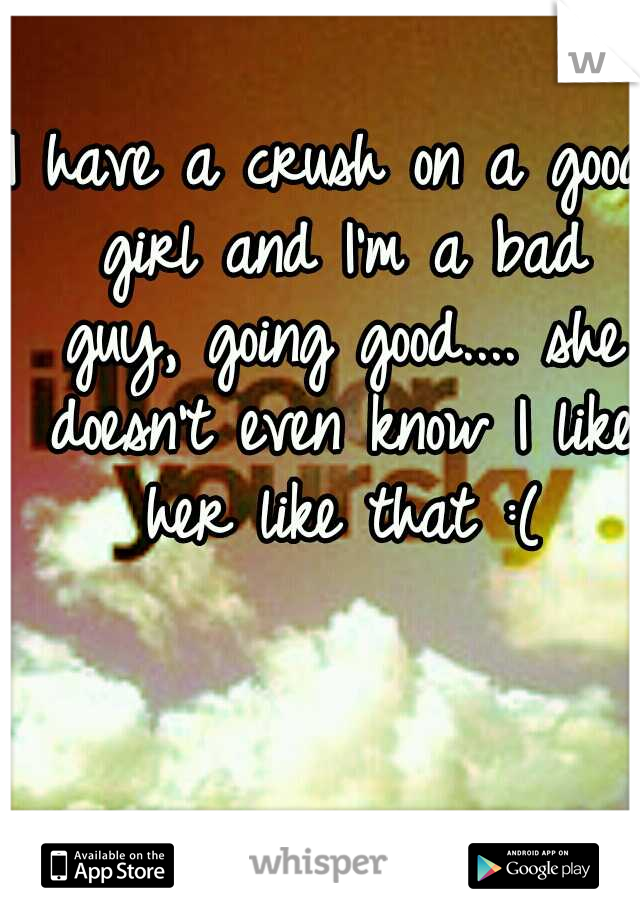 I have a crush on a good girl and I'm a bad guy, going good.... she doesn't even know I like her like that :(