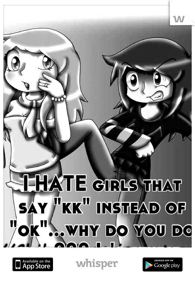 I HATE girls that say "kk" instead of "ok"...why do you do that??? It's stupid 