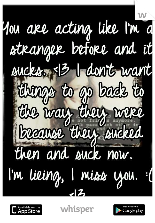 You are acting like I'm a stranger before and it sucks. <|3 I don't want things to go back to the way they were because they sucked then and suck now.   I'm lieing, I miss you. :( <|3 