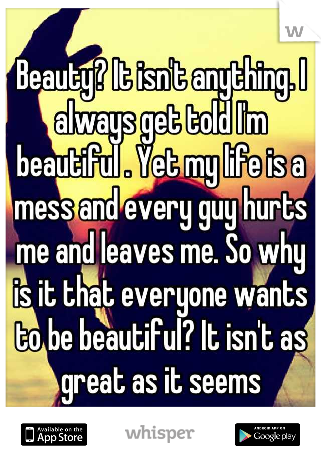 Beauty? It isn't anything. I always get told I'm beautiful . Yet my life is a mess and every guy hurts me and leaves me. So why is it that everyone wants to be beautiful? It isn't as great as it seems
