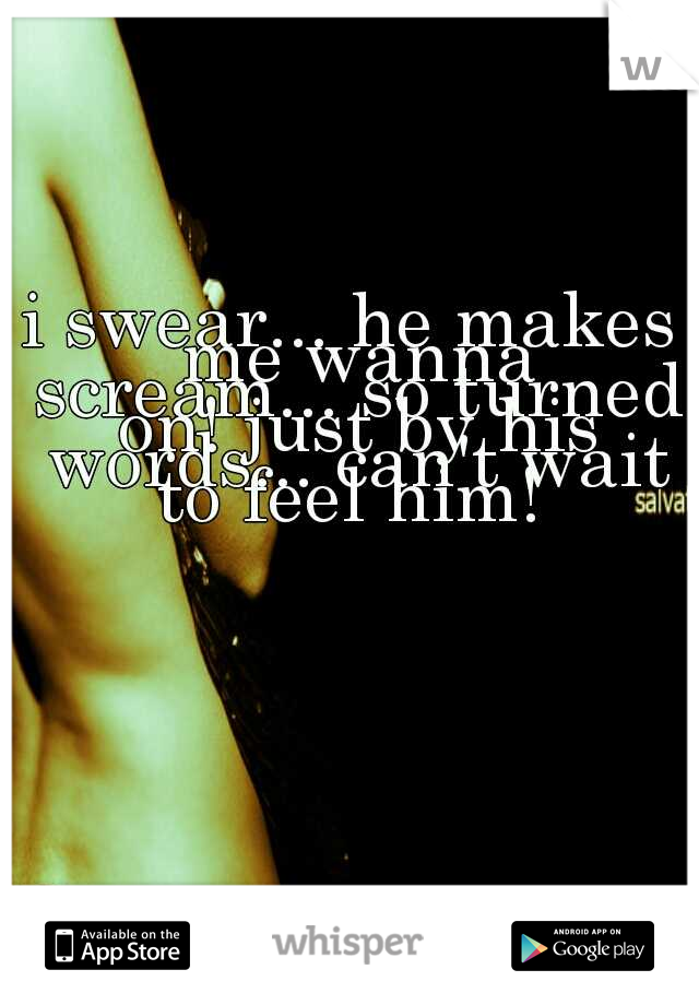 i swear... he makes me wanna scream... so turned on! just by his words... can't wait to feel him! 