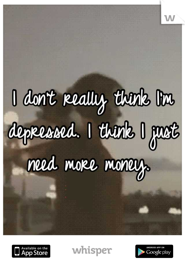 I don't really think I'm depressed. I think I just need more money. 
