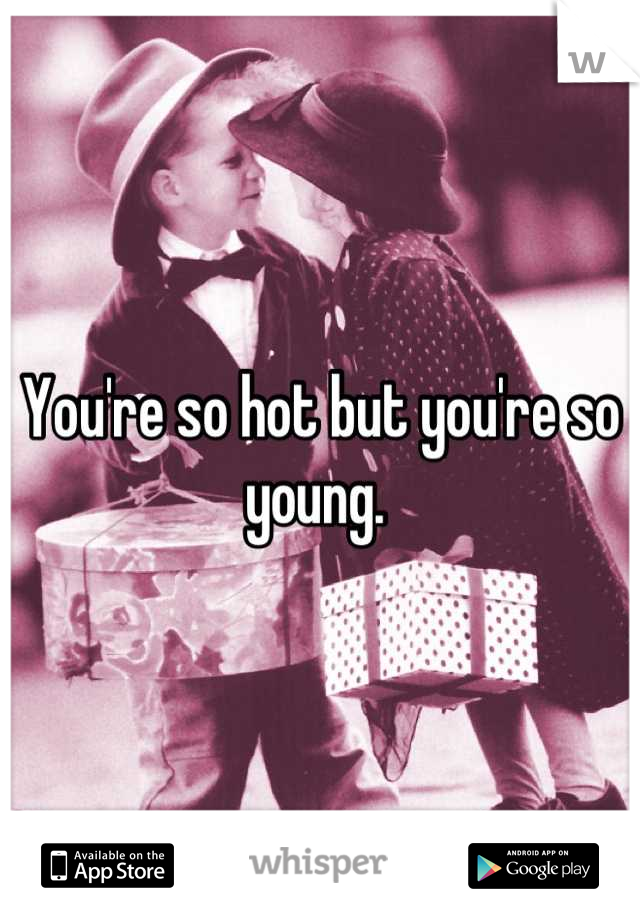 You're so hot but you're so young. 