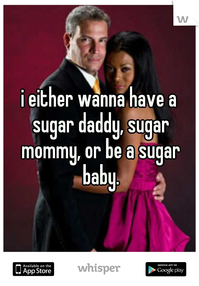 i either wanna have a sugar daddy, sugar mommy, or be a sugar baby.