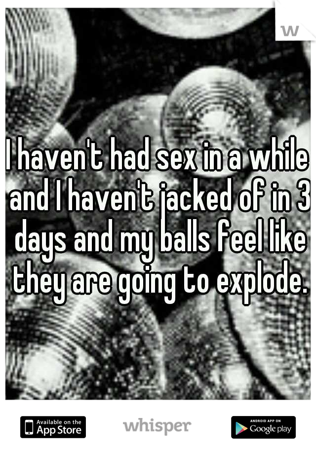 I haven't had sex in a while and I haven't jacked of in 3 days and my balls feel like they are going to explode.