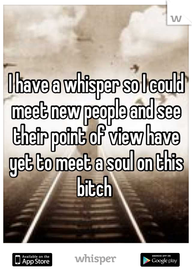 I have a whisper so I could meet new people and see their point of view have yet to meet a soul on this bitch 