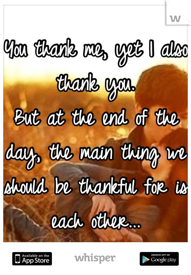 You thank me, yet I also thank you. 
But at the end of the day, the main thing we should be thankful for is each other...