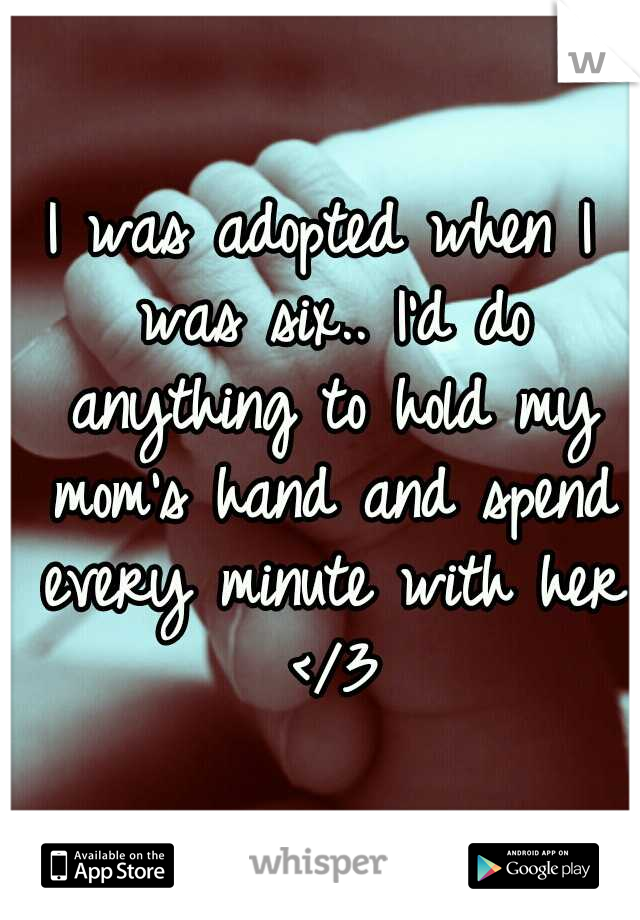 I was adopted when I was six.. I'd do anything to hold my mom's hand and spend every minute with her </3