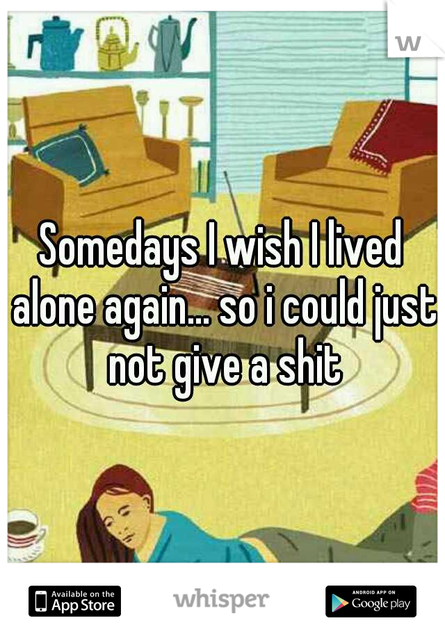 Somedays I wish I lived alone again... so i could just not give a shit