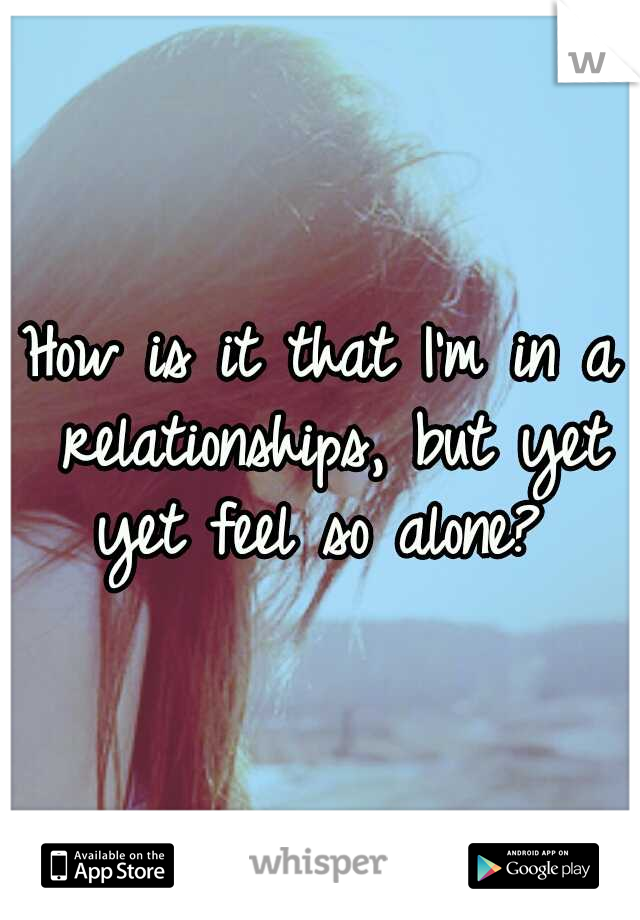 How is it that I'm in a relationships, but yet yet feel so alone? 