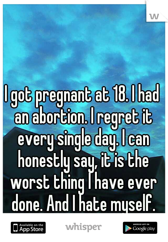 I got pregnant at 18. I had an abortion. I regret it every single day. I can honestly say, it is the worst thing I have ever done. And I hate myself.