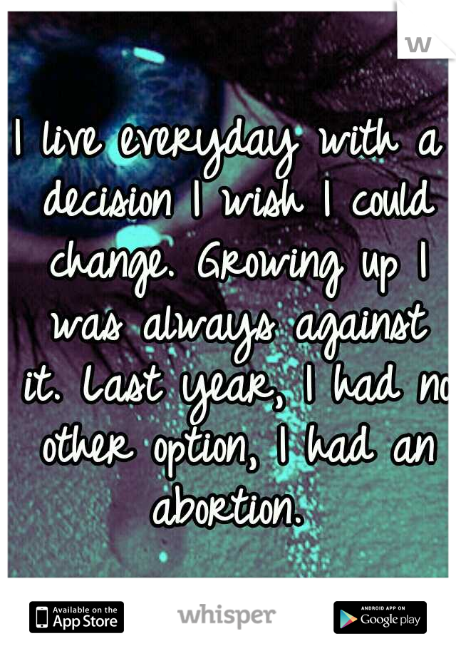 I live everyday with a decision I wish I could change. Growing up I was always against it. Last year, I had no other option, I had an abortion. 