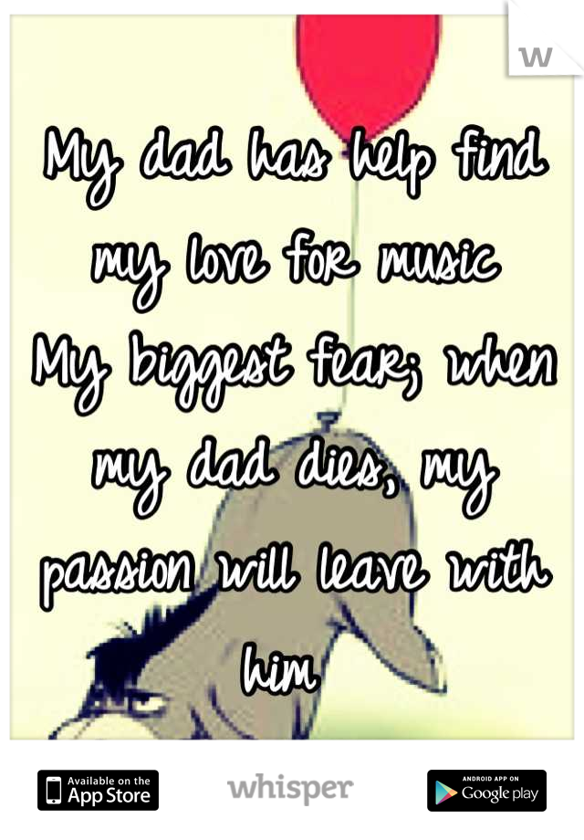 My dad has help find my love for music 
My biggest fear; when my dad dies, my passion will leave with him 