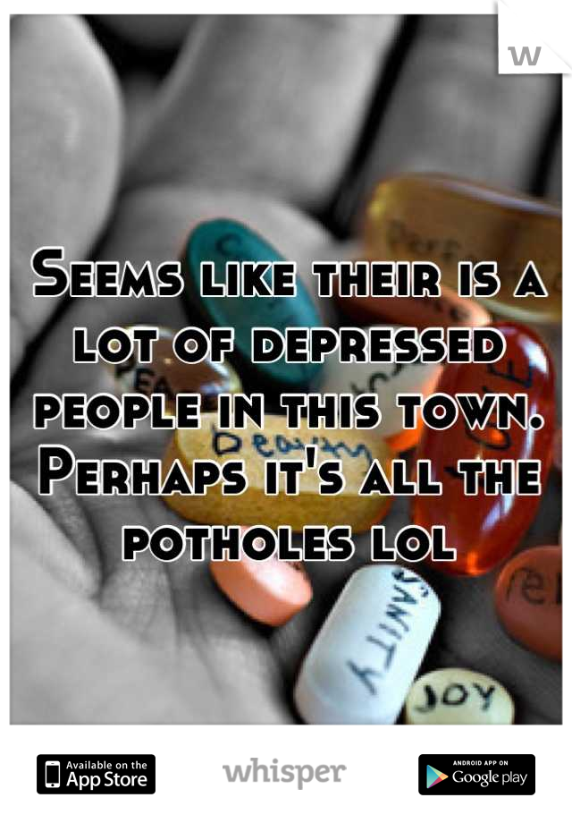 Seems like their is a lot of depressed people in this town.  Perhaps it's all the potholes lol