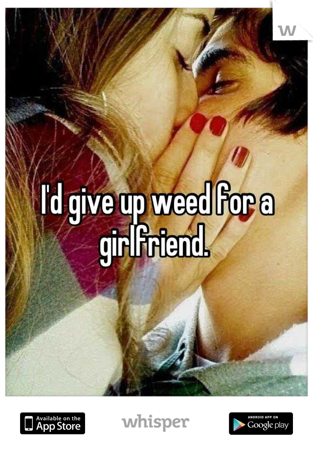 I'd give up weed for a girlfriend. 